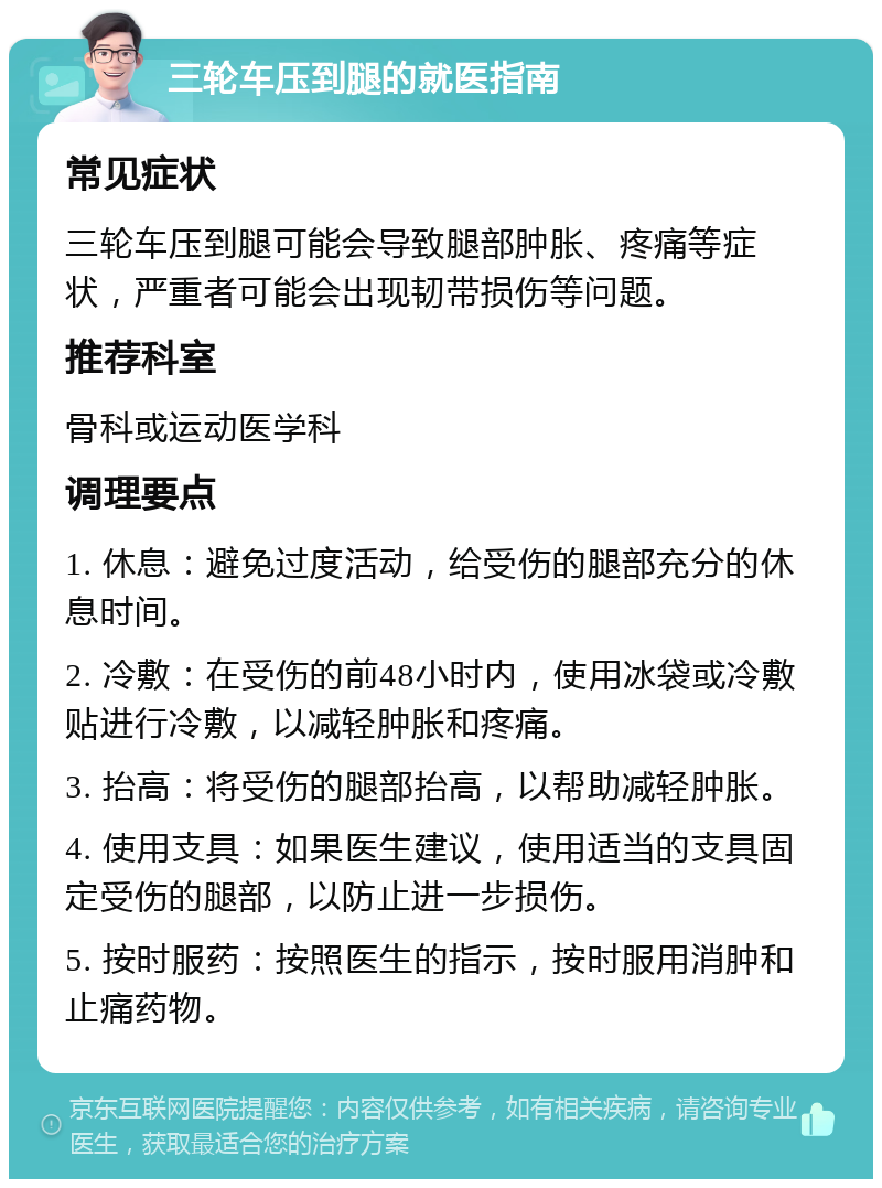 三轮车压到腿的就医指南 常见症状 三轮车压到腿可能会导致腿部肿胀、疼痛等症状，严重者可能会出现韧带损伤等问题。 推荐科室 骨科或运动医学科 调理要点 1. 休息：避免过度活动，给受伤的腿部充分的休息时间。 2. 冷敷：在受伤的前48小时内，使用冰袋或冷敷贴进行冷敷，以减轻肿胀和疼痛。 3. 抬高：将受伤的腿部抬高，以帮助减轻肿胀。 4. 使用支具：如果医生建议，使用适当的支具固定受伤的腿部，以防止进一步损伤。 5. 按时服药：按照医生的指示，按时服用消肿和止痛药物。