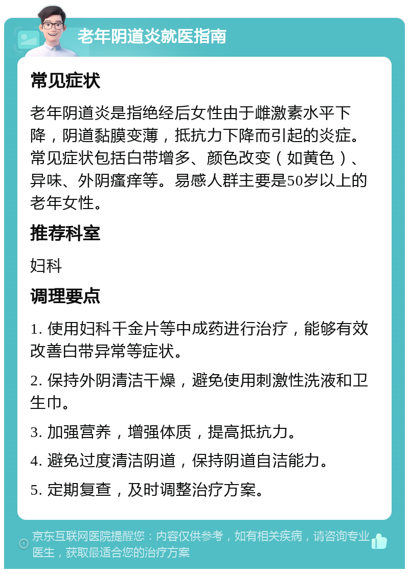 老年阴道炎就医指南 常见症状 老年阴道炎是指绝经后女性由于雌激素水平下降，阴道黏膜变薄，抵抗力下降而引起的炎症。常见症状包括白带增多、颜色改变（如黄色）、异味、外阴瘙痒等。易感人群主要是50岁以上的老年女性。 推荐科室 妇科 调理要点 1. 使用妇科千金片等中成药进行治疗，能够有效改善白带异常等症状。 2. 保持外阴清洁干燥，避免使用刺激性洗液和卫生巾。 3. 加强营养，增强体质，提高抵抗力。 4. 避免过度清洁阴道，保持阴道自洁能力。 5. 定期复查，及时调整治疗方案。