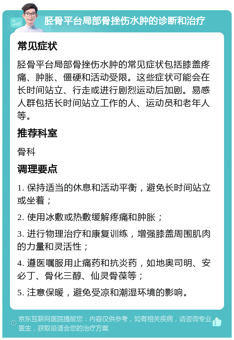 胫骨平台局部骨挫伤水肿的诊断和治疗 常见症状 胫骨平台局部骨挫伤水肿的常见症状包括膝盖疼痛、肿胀、僵硬和活动受限。这些症状可能会在长时间站立、行走或进行剧烈运动后加剧。易感人群包括长时间站立工作的人、运动员和老年人等。 推荐科室 骨科 调理要点 1. 保持适当的休息和活动平衡，避免长时间站立或坐着； 2. 使用冰敷或热敷缓解疼痛和肿胀； 3. 进行物理治疗和康复训练，增强膝盖周围肌肉的力量和灵活性； 4. 遵医嘱服用止痛药和抗炎药，如地奥司明、安必丁、骨化三醇、仙灵骨葆等； 5. 注意保暖，避免受凉和潮湿环境的影响。