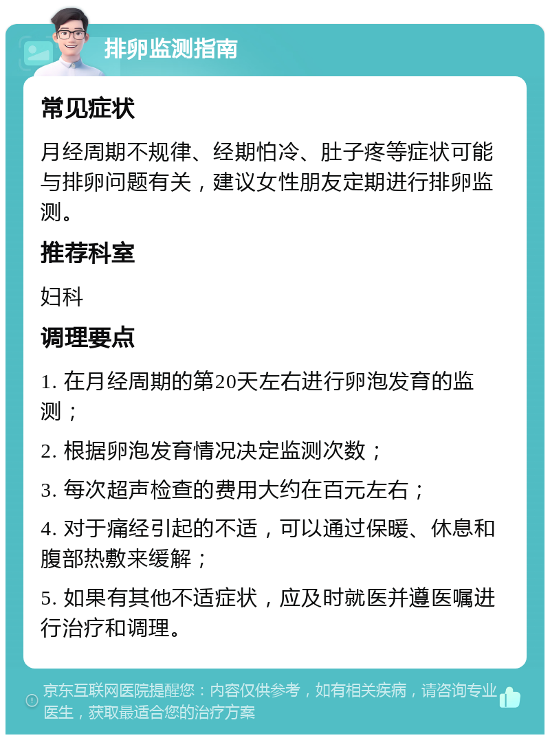 排卵监测指南 常见症状 月经周期不规律、经期怕冷、肚子疼等症状可能与排卵问题有关，建议女性朋友定期进行排卵监测。 推荐科室 妇科 调理要点 1. 在月经周期的第20天左右进行卵泡发育的监测； 2. 根据卵泡发育情况决定监测次数； 3. 每次超声检查的费用大约在百元左右； 4. 对于痛经引起的不适，可以通过保暖、休息和腹部热敷来缓解； 5. 如果有其他不适症状，应及时就医并遵医嘱进行治疗和调理。