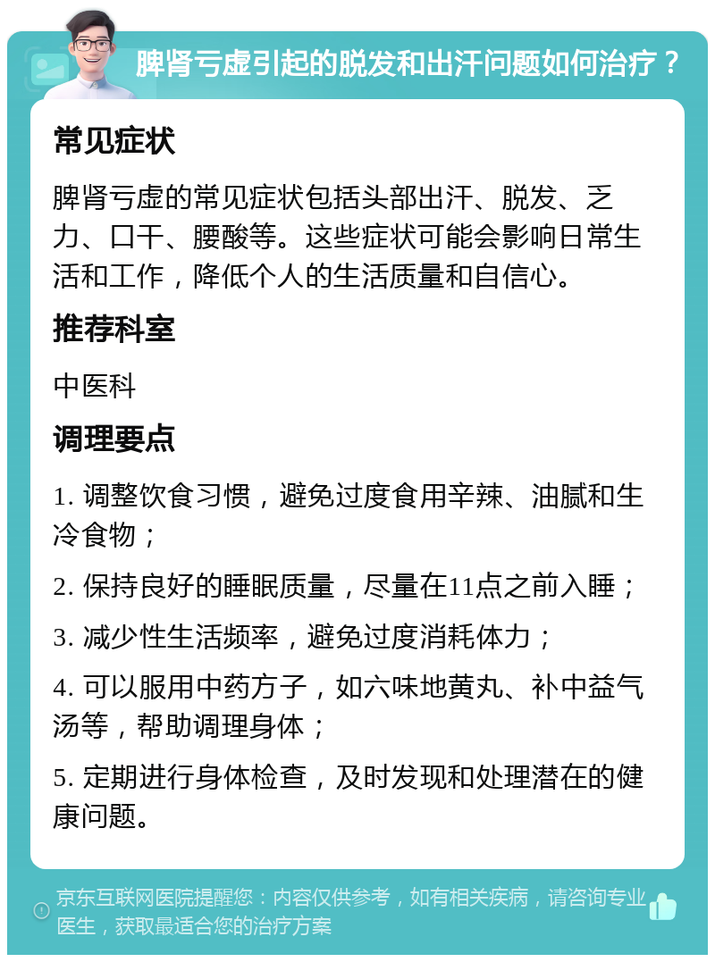 脾肾亏虚引起的脱发和出汗问题如何治疗？ 常见症状 脾肾亏虚的常见症状包括头部出汗、脱发、乏力、口干、腰酸等。这些症状可能会影响日常生活和工作，降低个人的生活质量和自信心。 推荐科室 中医科 调理要点 1. 调整饮食习惯，避免过度食用辛辣、油腻和生冷食物； 2. 保持良好的睡眠质量，尽量在11点之前入睡； 3. 减少性生活频率，避免过度消耗体力； 4. 可以服用中药方子，如六味地黄丸、补中益气汤等，帮助调理身体； 5. 定期进行身体检查，及时发现和处理潜在的健康问题。