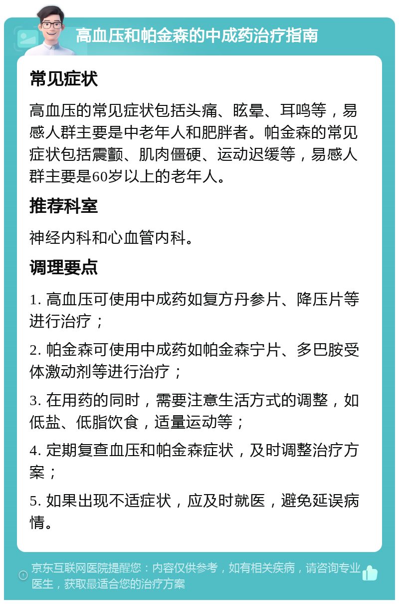 高血压和帕金森的中成药治疗指南 常见症状 高血压的常见症状包括头痛、眩晕、耳鸣等，易感人群主要是中老年人和肥胖者。帕金森的常见症状包括震颤、肌肉僵硬、运动迟缓等，易感人群主要是60岁以上的老年人。 推荐科室 神经内科和心血管内科。 调理要点 1. 高血压可使用中成药如复方丹参片、降压片等进行治疗； 2. 帕金森可使用中成药如帕金森宁片、多巴胺受体激动剂等进行治疗； 3. 在用药的同时，需要注意生活方式的调整，如低盐、低脂饮食，适量运动等； 4. 定期复查血压和帕金森症状，及时调整治疗方案； 5. 如果出现不适症状，应及时就医，避免延误病情。