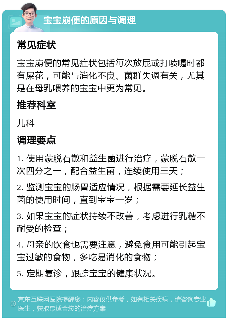 宝宝崩便的原因与调理 常见症状 宝宝崩便的常见症状包括每次放屁或打喷嚏时都有屎花，可能与消化不良、菌群失调有关，尤其是在母乳喂养的宝宝中更为常见。 推荐科室 儿科 调理要点 1. 使用蒙脱石散和益生菌进行治疗，蒙脱石散一次四分之一，配合益生菌，连续使用三天； 2. 监测宝宝的肠胃适应情况，根据需要延长益生菌的使用时间，直到宝宝一岁； 3. 如果宝宝的症状持续不改善，考虑进行乳糖不耐受的检查； 4. 母亲的饮食也需要注意，避免食用可能引起宝宝过敏的食物，多吃易消化的食物； 5. 定期复诊，跟踪宝宝的健康状况。