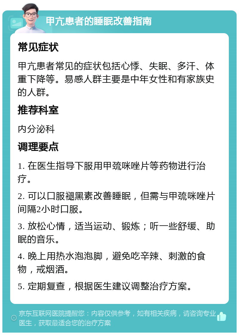 甲亢患者的睡眠改善指南 常见症状 甲亢患者常见的症状包括心悸、失眠、多汗、体重下降等。易感人群主要是中年女性和有家族史的人群。 推荐科室 内分泌科 调理要点 1. 在医生指导下服用甲巯咪唑片等药物进行治疗。 2. 可以口服褪黑素改善睡眠，但需与甲巯咪唑片间隔2小时口服。 3. 放松心情，适当运动、锻炼；听一些舒缓、助眠的音乐。 4. 晚上用热水泡泡脚，避免吃辛辣、刺激的食物，戒烟酒。 5. 定期复查，根据医生建议调整治疗方案。