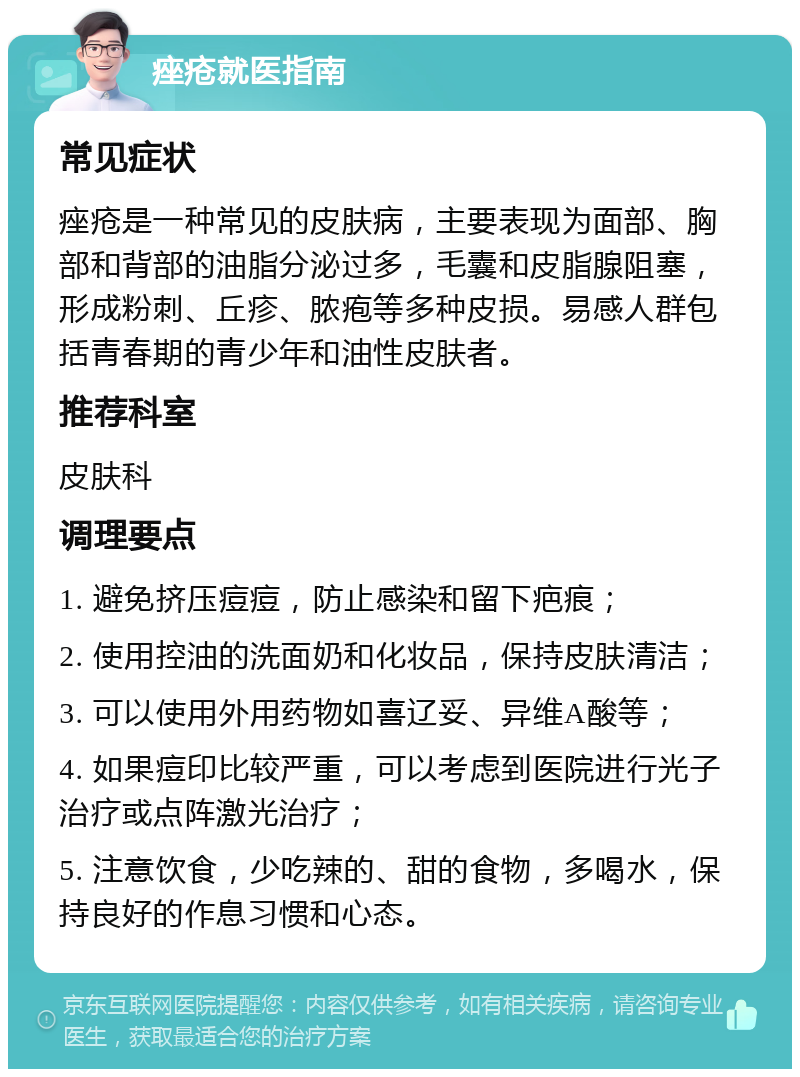 痤疮就医指南 常见症状 痤疮是一种常见的皮肤病，主要表现为面部、胸部和背部的油脂分泌过多，毛囊和皮脂腺阻塞，形成粉刺、丘疹、脓疱等多种皮损。易感人群包括青春期的青少年和油性皮肤者。 推荐科室 皮肤科 调理要点 1. 避免挤压痘痘，防止感染和留下疤痕； 2. 使用控油的洗面奶和化妆品，保持皮肤清洁； 3. 可以使用外用药物如喜辽妥、异维A酸等； 4. 如果痘印比较严重，可以考虑到医院进行光子治疗或点阵激光治疗； 5. 注意饮食，少吃辣的、甜的食物，多喝水，保持良好的作息习惯和心态。