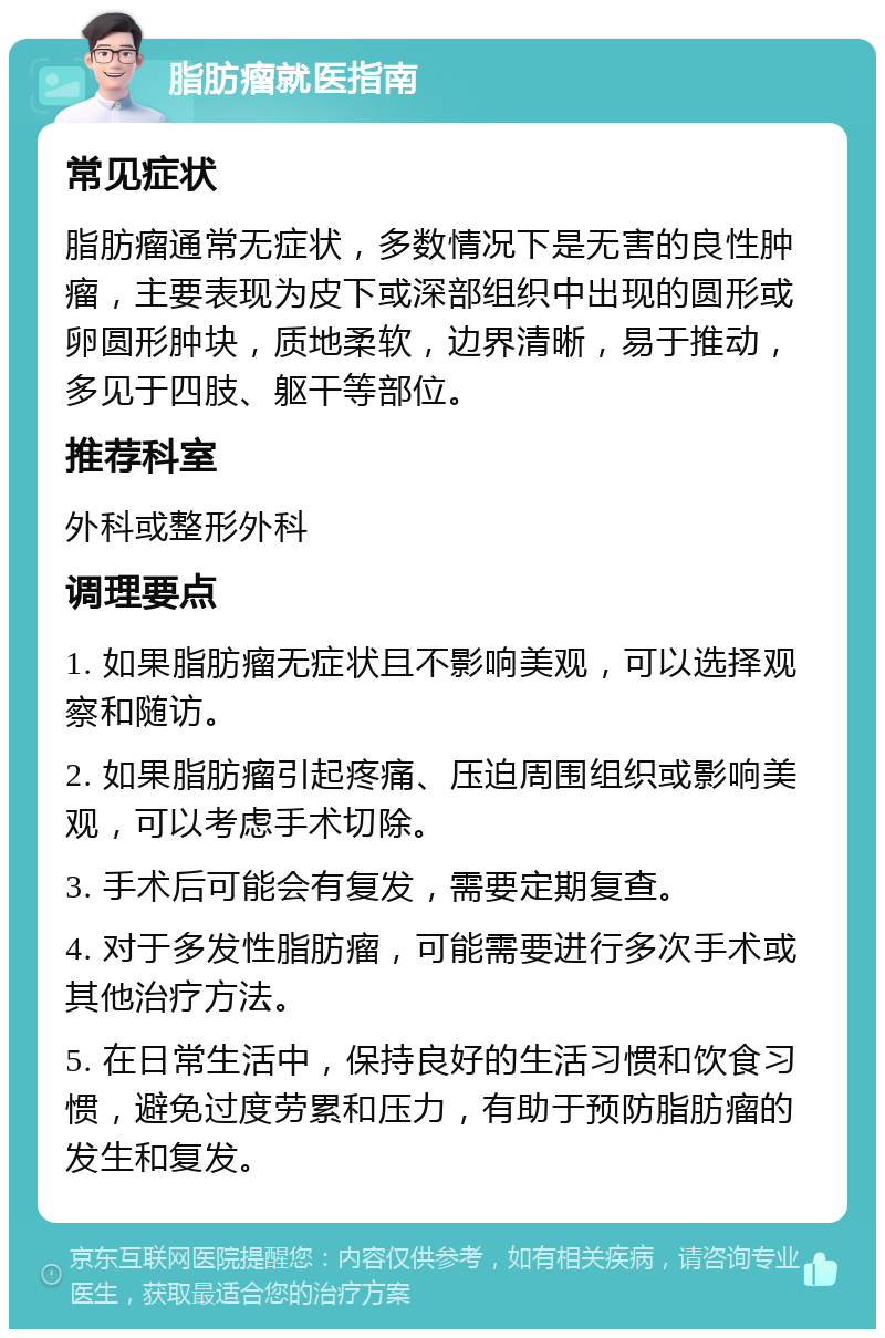 脂肪瘤就医指南 常见症状 脂肪瘤通常无症状，多数情况下是无害的良性肿瘤，主要表现为皮下或深部组织中出现的圆形或卵圆形肿块，质地柔软，边界清晰，易于推动，多见于四肢、躯干等部位。 推荐科室 外科或整形外科 调理要点 1. 如果脂肪瘤无症状且不影响美观，可以选择观察和随访。 2. 如果脂肪瘤引起疼痛、压迫周围组织或影响美观，可以考虑手术切除。 3. 手术后可能会有复发，需要定期复查。 4. 对于多发性脂肪瘤，可能需要进行多次手术或其他治疗方法。 5. 在日常生活中，保持良好的生活习惯和饮食习惯，避免过度劳累和压力，有助于预防脂肪瘤的发生和复发。