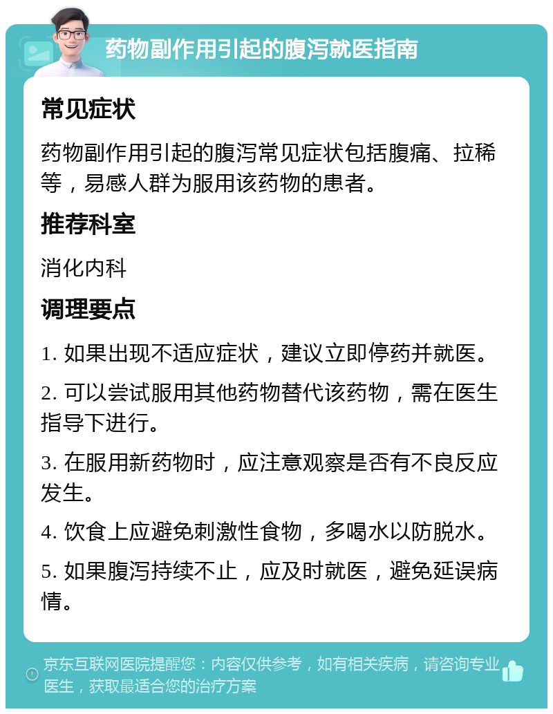 药物副作用引起的腹泻就医指南 常见症状 药物副作用引起的腹泻常见症状包括腹痛、拉稀等，易感人群为服用该药物的患者。 推荐科室 消化内科 调理要点 1. 如果出现不适应症状，建议立即停药并就医。 2. 可以尝试服用其他药物替代该药物，需在医生指导下进行。 3. 在服用新药物时，应注意观察是否有不良反应发生。 4. 饮食上应避免刺激性食物，多喝水以防脱水。 5. 如果腹泻持续不止，应及时就医，避免延误病情。