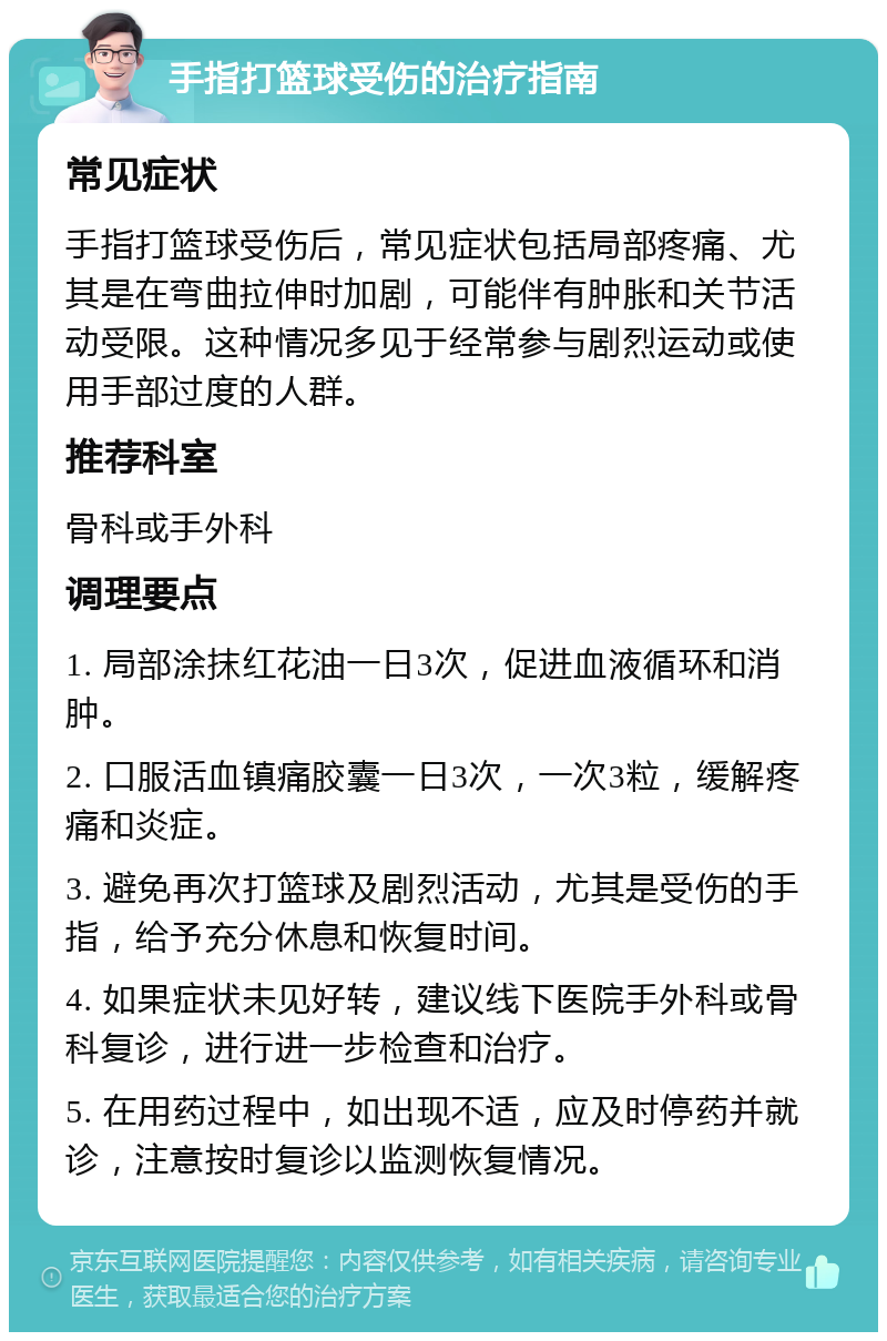 手指打篮球受伤的治疗指南 常见症状 手指打篮球受伤后，常见症状包括局部疼痛、尤其是在弯曲拉伸时加剧，可能伴有肿胀和关节活动受限。这种情况多见于经常参与剧烈运动或使用手部过度的人群。 推荐科室 骨科或手外科 调理要点 1. 局部涂抹红花油一日3次，促进血液循环和消肿。 2. 口服活血镇痛胶囊一日3次，一次3粒，缓解疼痛和炎症。 3. 避免再次打篮球及剧烈活动，尤其是受伤的手指，给予充分休息和恢复时间。 4. 如果症状未见好转，建议线下医院手外科或骨科复诊，进行进一步检查和治疗。 5. 在用药过程中，如出现不适，应及时停药并就诊，注意按时复诊以监测恢复情况。