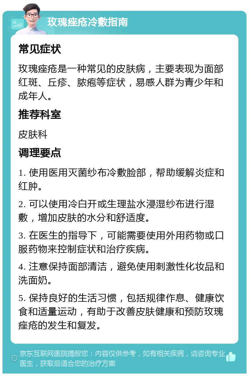 玫瑰痤疮冷敷指南 常见症状 玫瑰痤疮是一种常见的皮肤病，主要表现为面部红斑、丘疹、脓疱等症状，易感人群为青少年和成年人。 推荐科室 皮肤科 调理要点 1. 使用医用灭菌纱布冷敷脸部，帮助缓解炎症和红肿。 2. 可以使用冷白开或生理盐水浸湿纱布进行湿敷，增加皮肤的水分和舒适度。 3. 在医生的指导下，可能需要使用外用药物或口服药物来控制症状和治疗疾病。 4. 注意保持面部清洁，避免使用刺激性化妆品和洗面奶。 5. 保持良好的生活习惯，包括规律作息、健康饮食和适量运动，有助于改善皮肤健康和预防玫瑰痤疮的发生和复发。