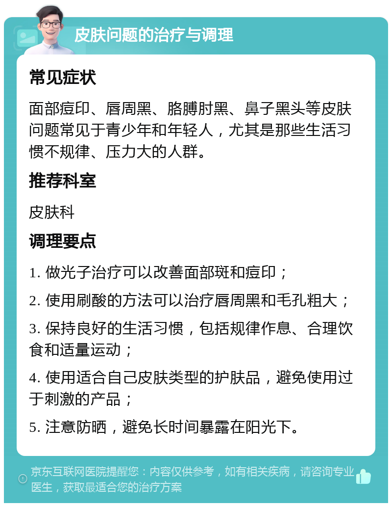 皮肤问题的治疗与调理 常见症状 面部痘印、唇周黑、胳膊肘黑、鼻子黑头等皮肤问题常见于青少年和年轻人，尤其是那些生活习惯不规律、压力大的人群。 推荐科室 皮肤科 调理要点 1. 做光子治疗可以改善面部斑和痘印； 2. 使用刷酸的方法可以治疗唇周黑和毛孔粗大； 3. 保持良好的生活习惯，包括规律作息、合理饮食和适量运动； 4. 使用适合自己皮肤类型的护肤品，避免使用过于刺激的产品； 5. 注意防晒，避免长时间暴露在阳光下。