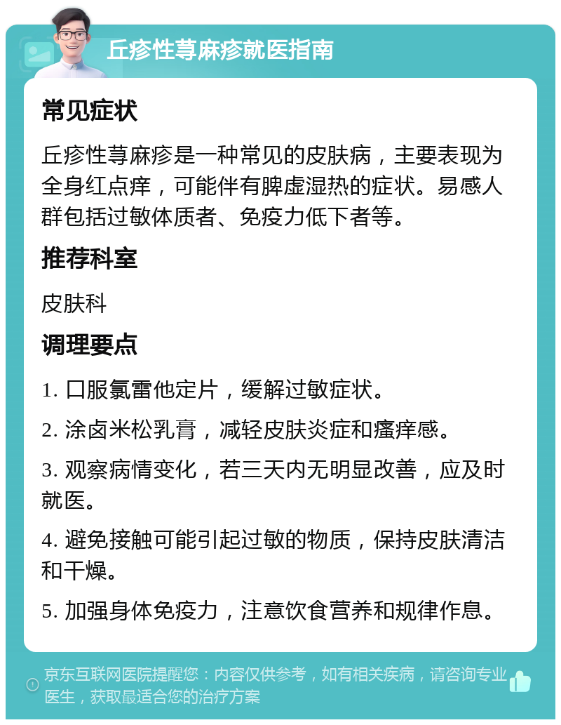 丘疹性荨麻疹就医指南 常见症状 丘疹性荨麻疹是一种常见的皮肤病，主要表现为全身红点痒，可能伴有脾虚湿热的症状。易感人群包括过敏体质者、免疫力低下者等。 推荐科室 皮肤科 调理要点 1. 口服氯雷他定片，缓解过敏症状。 2. 涂卤米松乳膏，减轻皮肤炎症和瘙痒感。 3. 观察病情变化，若三天内无明显改善，应及时就医。 4. 避免接触可能引起过敏的物质，保持皮肤清洁和干燥。 5. 加强身体免疫力，注意饮食营养和规律作息。