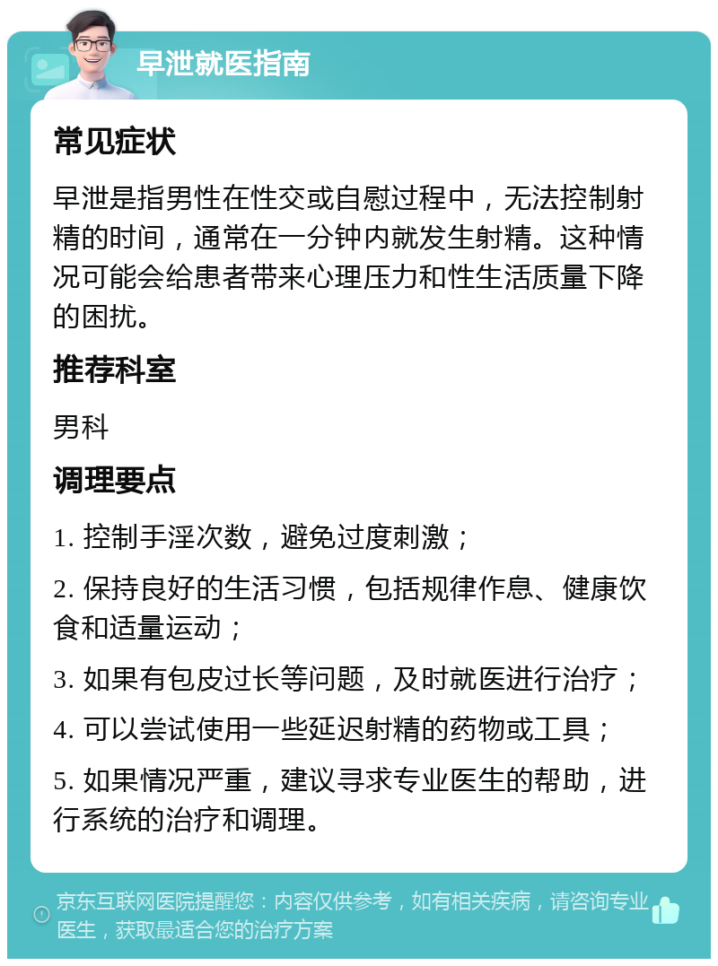 早泄就医指南 常见症状 早泄是指男性在性交或自慰过程中，无法控制射精的时间，通常在一分钟内就发生射精。这种情况可能会给患者带来心理压力和性生活质量下降的困扰。 推荐科室 男科 调理要点 1. 控制手淫次数，避免过度刺激； 2. 保持良好的生活习惯，包括规律作息、健康饮食和适量运动； 3. 如果有包皮过长等问题，及时就医进行治疗； 4. 可以尝试使用一些延迟射精的药物或工具； 5. 如果情况严重，建议寻求专业医生的帮助，进行系统的治疗和调理。