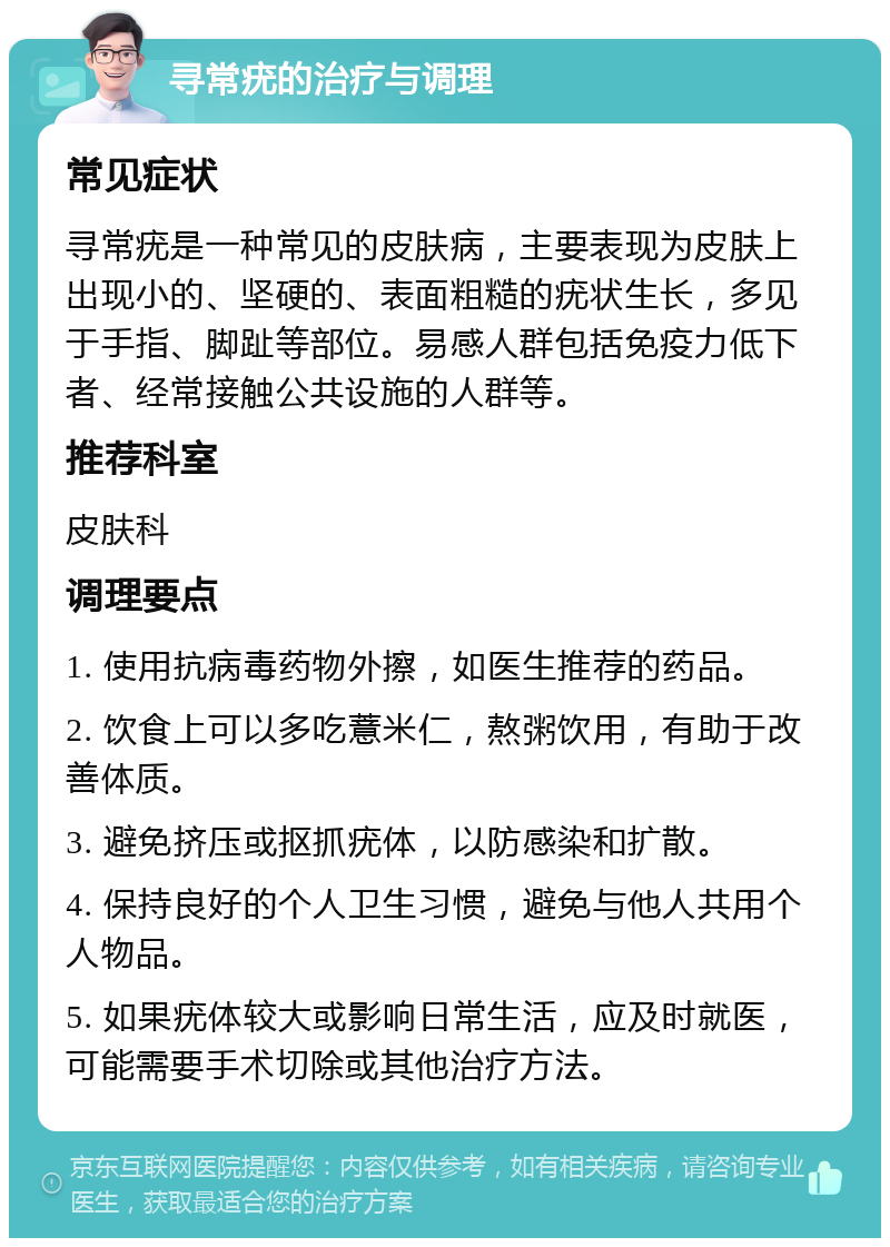 寻常疣的治疗与调理 常见症状 寻常疣是一种常见的皮肤病，主要表现为皮肤上出现小的、坚硬的、表面粗糙的疣状生长，多见于手指、脚趾等部位。易感人群包括免疫力低下者、经常接触公共设施的人群等。 推荐科室 皮肤科 调理要点 1. 使用抗病毒药物外擦，如医生推荐的药品。 2. 饮食上可以多吃薏米仁，熬粥饮用，有助于改善体质。 3. 避免挤压或抠抓疣体，以防感染和扩散。 4. 保持良好的个人卫生习惯，避免与他人共用个人物品。 5. 如果疣体较大或影响日常生活，应及时就医，可能需要手术切除或其他治疗方法。