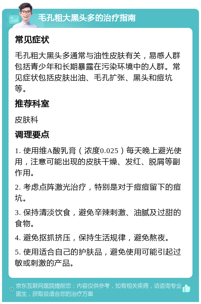 毛孔粗大黑头多的治疗指南 常见症状 毛孔粗大黑头多通常与油性皮肤有关，易感人群包括青少年和长期暴露在污染环境中的人群。常见症状包括皮肤出油、毛孔扩张、黑头和痘坑等。 推荐科室 皮肤科 调理要点 1. 使用维A酸乳膏（浓度0.025）每天晚上避光使用，注意可能出现的皮肤干燥、发红、脱屑等副作用。 2. 考虑点阵激光治疗，特别是对于痘痘留下的痘坑。 3. 保持清淡饮食，避免辛辣刺激、油腻及过甜的食物。 4. 避免抠抓挤压，保持生活规律，避免熬夜。 5. 使用适合自己的护肤品，避免使用可能引起过敏或刺激的产品。