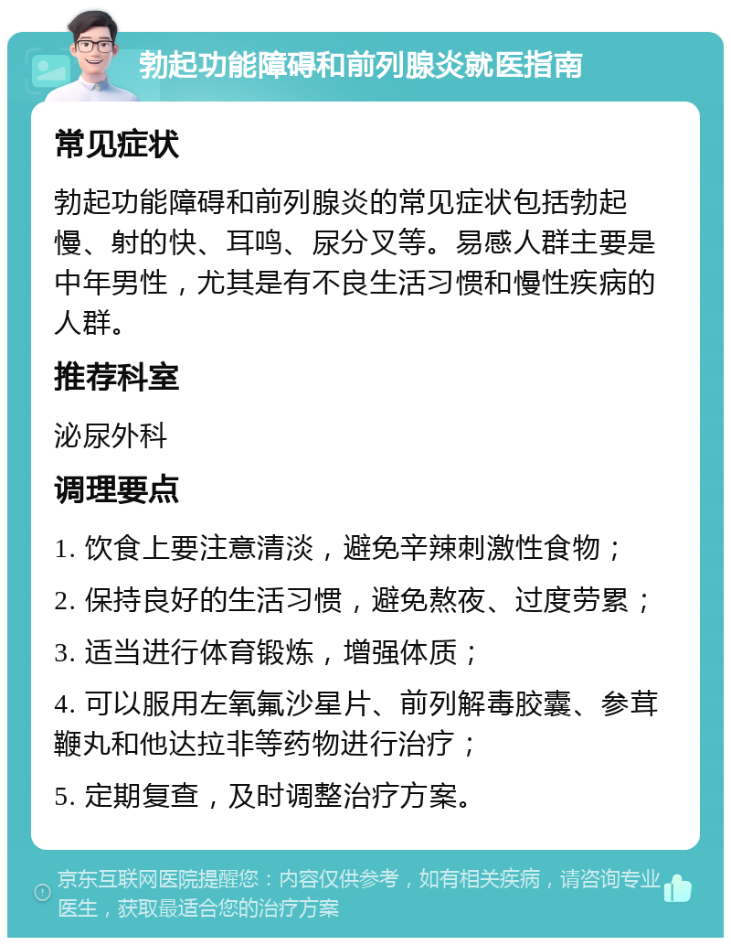 勃起功能障碍和前列腺炎就医指南 常见症状 勃起功能障碍和前列腺炎的常见症状包括勃起慢、射的快、耳鸣、尿分叉等。易感人群主要是中年男性，尤其是有不良生活习惯和慢性疾病的人群。 推荐科室 泌尿外科 调理要点 1. 饮食上要注意清淡，避免辛辣刺激性食物； 2. 保持良好的生活习惯，避免熬夜、过度劳累； 3. 适当进行体育锻炼，增强体质； 4. 可以服用左氧氟沙星片、前列解毒胶囊、参茸鞭丸和他达拉非等药物进行治疗； 5. 定期复查，及时调整治疗方案。