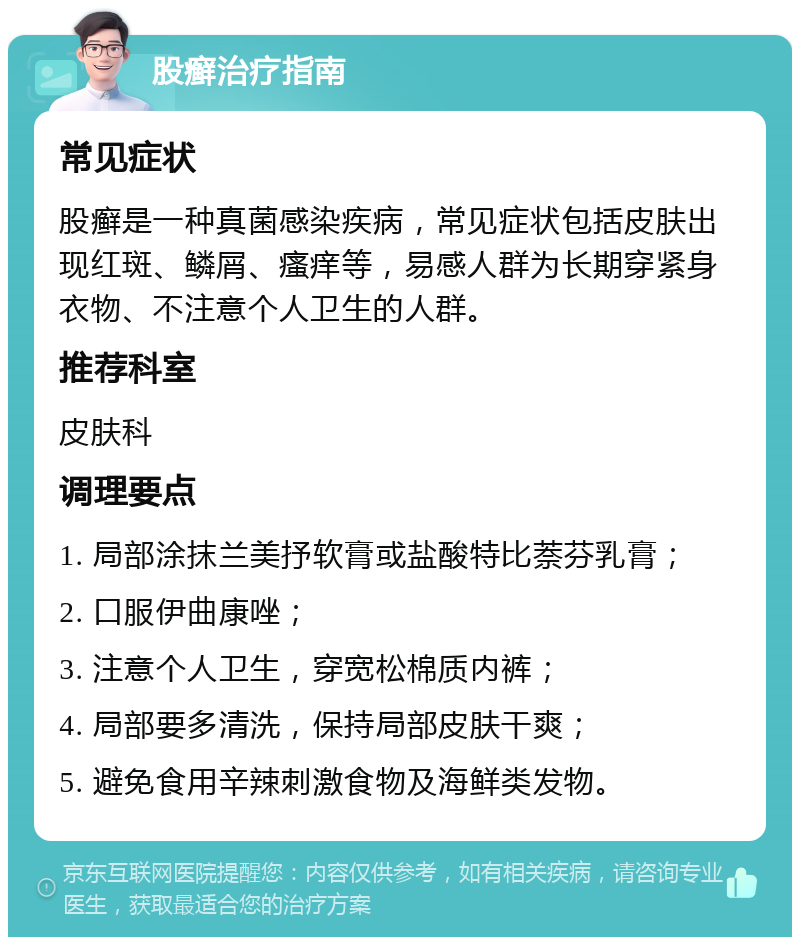 股癣治疗指南 常见症状 股癣是一种真菌感染疾病，常见症状包括皮肤出现红斑、鳞屑、瘙痒等，易感人群为长期穿紧身衣物、不注意个人卫生的人群。 推荐科室 皮肤科 调理要点 1. 局部涂抹兰美抒软膏或盐酸特比萘芬乳膏； 2. 口服伊曲康唑； 3. 注意个人卫生，穿宽松棉质内裤； 4. 局部要多清洗，保持局部皮肤干爽； 5. 避免食用辛辣刺激食物及海鲜类发物。