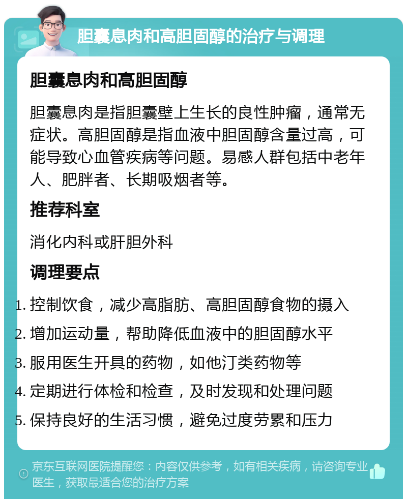 胆囊息肉和高胆固醇的治疗与调理 胆囊息肉和高胆固醇 胆囊息肉是指胆囊壁上生长的良性肿瘤，通常无症状。高胆固醇是指血液中胆固醇含量过高，可能导致心血管疾病等问题。易感人群包括中老年人、肥胖者、长期吸烟者等。 推荐科室 消化内科或肝胆外科 调理要点 控制饮食，减少高脂肪、高胆固醇食物的摄入 增加运动量，帮助降低血液中的胆固醇水平 服用医生开具的药物，如他汀类药物等 定期进行体检和检查，及时发现和处理问题 保持良好的生活习惯，避免过度劳累和压力