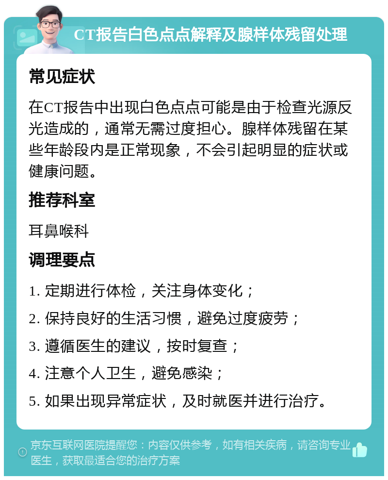 CT报告白色点点解释及腺样体残留处理 常见症状 在CT报告中出现白色点点可能是由于检查光源反光造成的，通常无需过度担心。腺样体残留在某些年龄段内是正常现象，不会引起明显的症状或健康问题。 推荐科室 耳鼻喉科 调理要点 1. 定期进行体检，关注身体变化； 2. 保持良好的生活习惯，避免过度疲劳； 3. 遵循医生的建议，按时复查； 4. 注意个人卫生，避免感染； 5. 如果出现异常症状，及时就医并进行治疗。