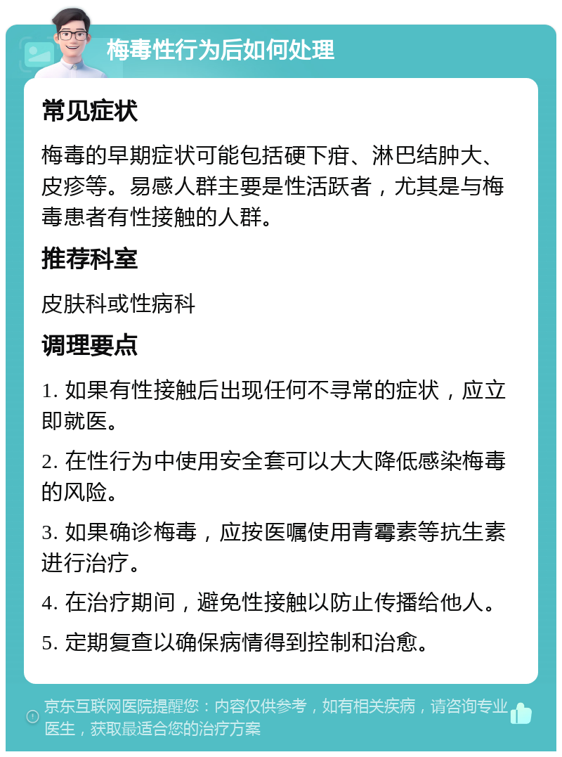 梅毒性行为后如何处理 常见症状 梅毒的早期症状可能包括硬下疳、淋巴结肿大、皮疹等。易感人群主要是性活跃者，尤其是与梅毒患者有性接触的人群。 推荐科室 皮肤科或性病科 调理要点 1. 如果有性接触后出现任何不寻常的症状，应立即就医。 2. 在性行为中使用安全套可以大大降低感染梅毒的风险。 3. 如果确诊梅毒，应按医嘱使用青霉素等抗生素进行治疗。 4. 在治疗期间，避免性接触以防止传播给他人。 5. 定期复查以确保病情得到控制和治愈。