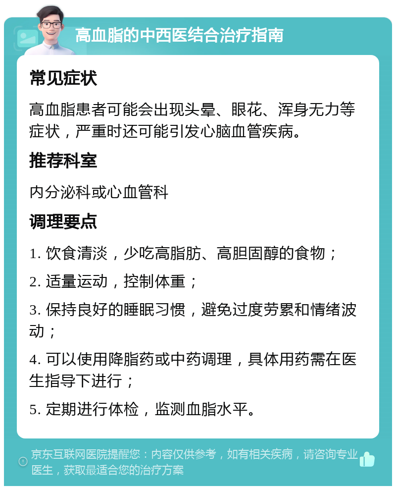 高血脂的中西医结合治疗指南 常见症状 高血脂患者可能会出现头晕、眼花、浑身无力等症状，严重时还可能引发心脑血管疾病。 推荐科室 内分泌科或心血管科 调理要点 1. 饮食清淡，少吃高脂肪、高胆固醇的食物； 2. 适量运动，控制体重； 3. 保持良好的睡眠习惯，避免过度劳累和情绪波动； 4. 可以使用降脂药或中药调理，具体用药需在医生指导下进行； 5. 定期进行体检，监测血脂水平。