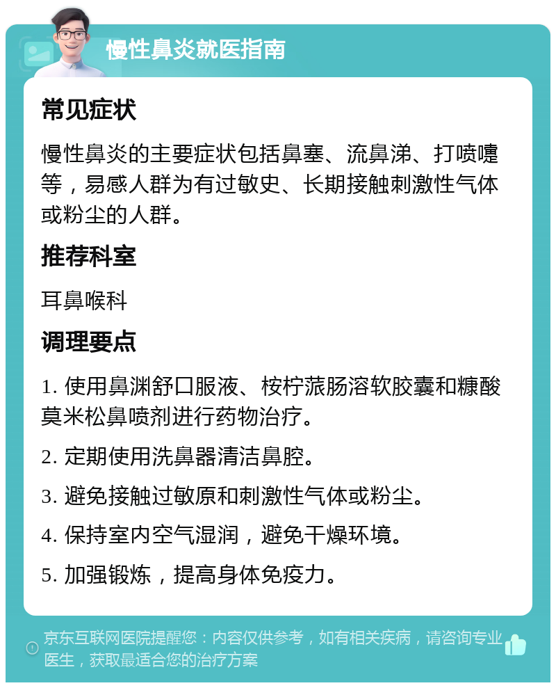 慢性鼻炎就医指南 常见症状 慢性鼻炎的主要症状包括鼻塞、流鼻涕、打喷嚏等，易感人群为有过敏史、长期接触刺激性气体或粉尘的人群。 推荐科室 耳鼻喉科 调理要点 1. 使用鼻渊舒口服液、桉柠蒎肠溶软胶囊和糠酸莫米松鼻喷剂进行药物治疗。 2. 定期使用洗鼻器清洁鼻腔。 3. 避免接触过敏原和刺激性气体或粉尘。 4. 保持室内空气湿润，避免干燥环境。 5. 加强锻炼，提高身体免疫力。