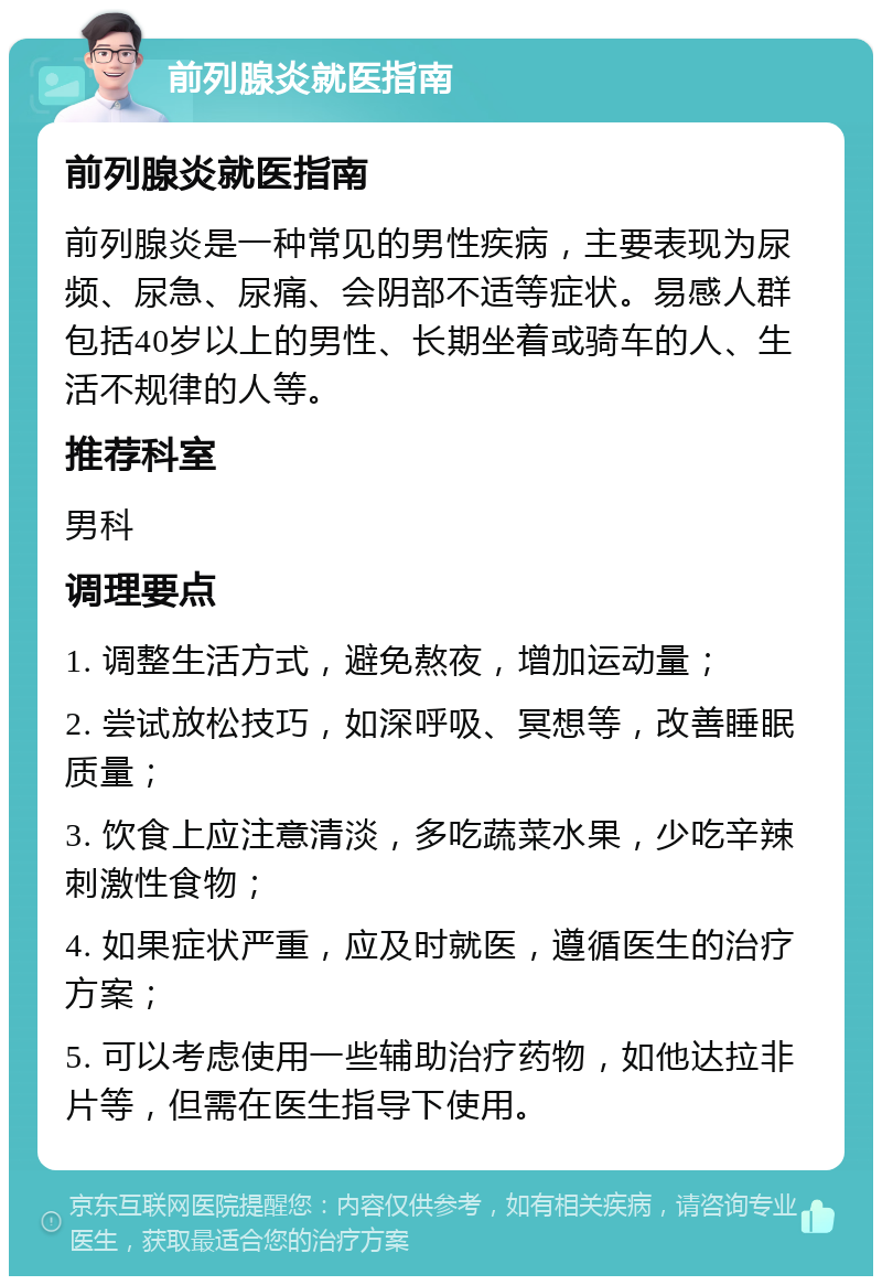 前列腺炎就医指南 前列腺炎就医指南 前列腺炎是一种常见的男性疾病，主要表现为尿频、尿急、尿痛、会阴部不适等症状。易感人群包括40岁以上的男性、长期坐着或骑车的人、生活不规律的人等。 推荐科室 男科 调理要点 1. 调整生活方式，避免熬夜，增加运动量； 2. 尝试放松技巧，如深呼吸、冥想等，改善睡眠质量； 3. 饮食上应注意清淡，多吃蔬菜水果，少吃辛辣刺激性食物； 4. 如果症状严重，应及时就医，遵循医生的治疗方案； 5. 可以考虑使用一些辅助治疗药物，如他达拉非片等，但需在医生指导下使用。