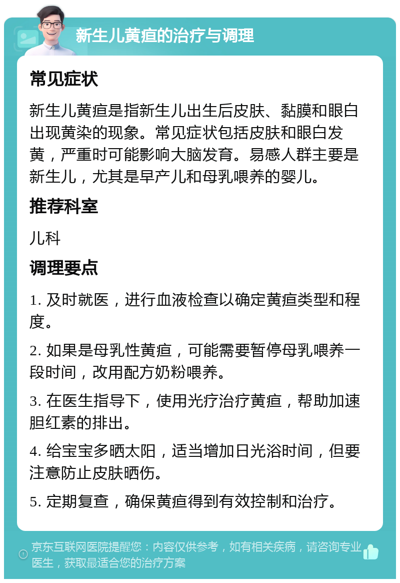 新生儿黄疸的治疗与调理 常见症状 新生儿黄疸是指新生儿出生后皮肤、黏膜和眼白出现黄染的现象。常见症状包括皮肤和眼白发黄，严重时可能影响大脑发育。易感人群主要是新生儿，尤其是早产儿和母乳喂养的婴儿。 推荐科室 儿科 调理要点 1. 及时就医，进行血液检查以确定黄疸类型和程度。 2. 如果是母乳性黄疸，可能需要暂停母乳喂养一段时间，改用配方奶粉喂养。 3. 在医生指导下，使用光疗治疗黄疸，帮助加速胆红素的排出。 4. 给宝宝多晒太阳，适当增加日光浴时间，但要注意防止皮肤晒伤。 5. 定期复查，确保黄疸得到有效控制和治疗。