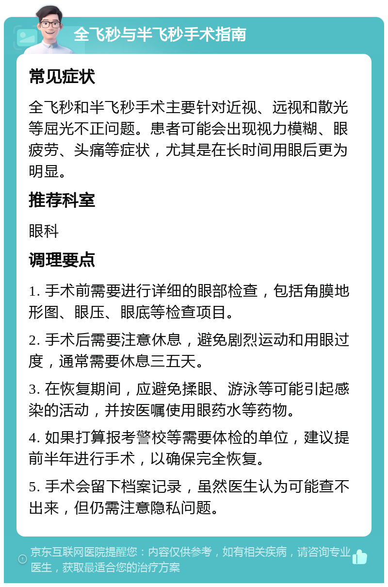 全飞秒与半飞秒手术指南 常见症状 全飞秒和半飞秒手术主要针对近视、远视和散光等屈光不正问题。患者可能会出现视力模糊、眼疲劳、头痛等症状，尤其是在长时间用眼后更为明显。 推荐科室 眼科 调理要点 1. 手术前需要进行详细的眼部检查，包括角膜地形图、眼压、眼底等检查项目。 2. 手术后需要注意休息，避免剧烈运动和用眼过度，通常需要休息三五天。 3. 在恢复期间，应避免揉眼、游泳等可能引起感染的活动，并按医嘱使用眼药水等药物。 4. 如果打算报考警校等需要体检的单位，建议提前半年进行手术，以确保完全恢复。 5. 手术会留下档案记录，虽然医生认为可能查不出来，但仍需注意隐私问题。