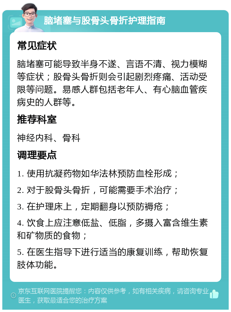 脑堵塞与股骨头骨折护理指南 常见症状 脑堵塞可能导致半身不遂、言语不清、视力模糊等症状；股骨头骨折则会引起剧烈疼痛、活动受限等问题。易感人群包括老年人、有心脑血管疾病史的人群等。 推荐科室 神经内科、骨科 调理要点 1. 使用抗凝药物如华法林预防血栓形成； 2. 对于股骨头骨折，可能需要手术治疗； 3. 在护理床上，定期翻身以预防褥疮； 4. 饮食上应注意低盐、低脂，多摄入富含维生素和矿物质的食物； 5. 在医生指导下进行适当的康复训练，帮助恢复肢体功能。