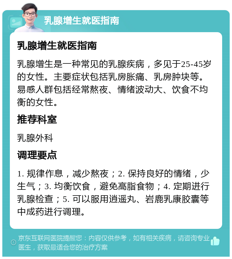 乳腺增生就医指南 乳腺增生就医指南 乳腺增生是一种常见的乳腺疾病，多见于25-45岁的女性。主要症状包括乳房胀痛、乳房肿块等。易感人群包括经常熬夜、情绪波动大、饮食不均衡的女性。 推荐科室 乳腺外科 调理要点 1. 规律作息，减少熬夜；2. 保持良好的情绪，少生气；3. 均衡饮食，避免高脂食物；4. 定期进行乳腺检查；5. 可以服用逍遥丸、岩鹿乳康胶囊等中成药进行调理。