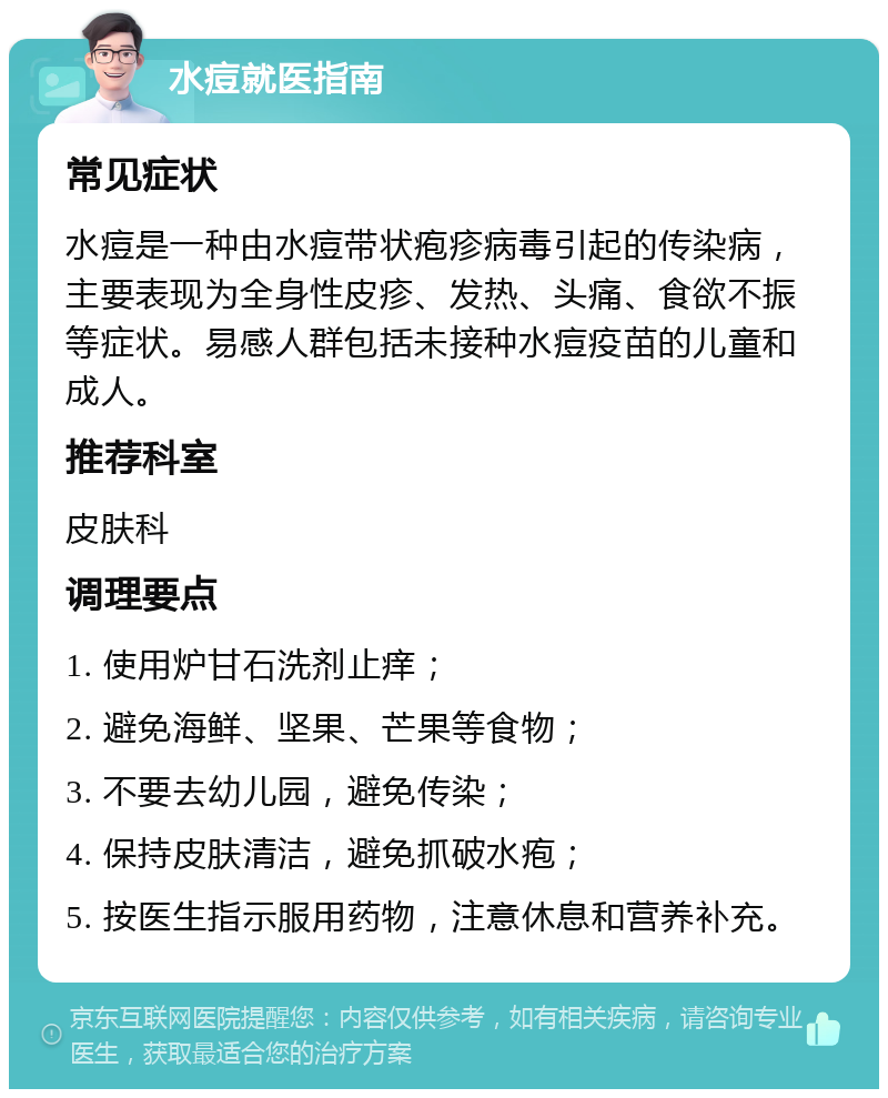 水痘就医指南 常见症状 水痘是一种由水痘带状疱疹病毒引起的传染病，主要表现为全身性皮疹、发热、头痛、食欲不振等症状。易感人群包括未接种水痘疫苗的儿童和成人。 推荐科室 皮肤科 调理要点 1. 使用炉甘石洗剂止痒； 2. 避免海鲜、坚果、芒果等食物； 3. 不要去幼儿园，避免传染； 4. 保持皮肤清洁，避免抓破水疱； 5. 按医生指示服用药物，注意休息和营养补充。