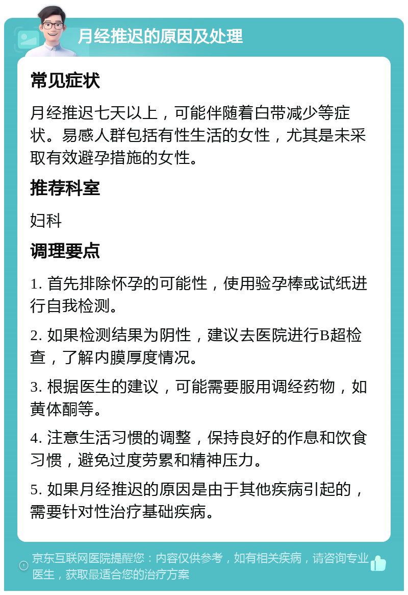 月经推迟的原因及处理 常见症状 月经推迟七天以上，可能伴随着白带减少等症状。易感人群包括有性生活的女性，尤其是未采取有效避孕措施的女性。 推荐科室 妇科 调理要点 1. 首先排除怀孕的可能性，使用验孕棒或试纸进行自我检测。 2. 如果检测结果为阴性，建议去医院进行B超检查，了解内膜厚度情况。 3. 根据医生的建议，可能需要服用调经药物，如黄体酮等。 4. 注意生活习惯的调整，保持良好的作息和饮食习惯，避免过度劳累和精神压力。 5. 如果月经推迟的原因是由于其他疾病引起的，需要针对性治疗基础疾病。