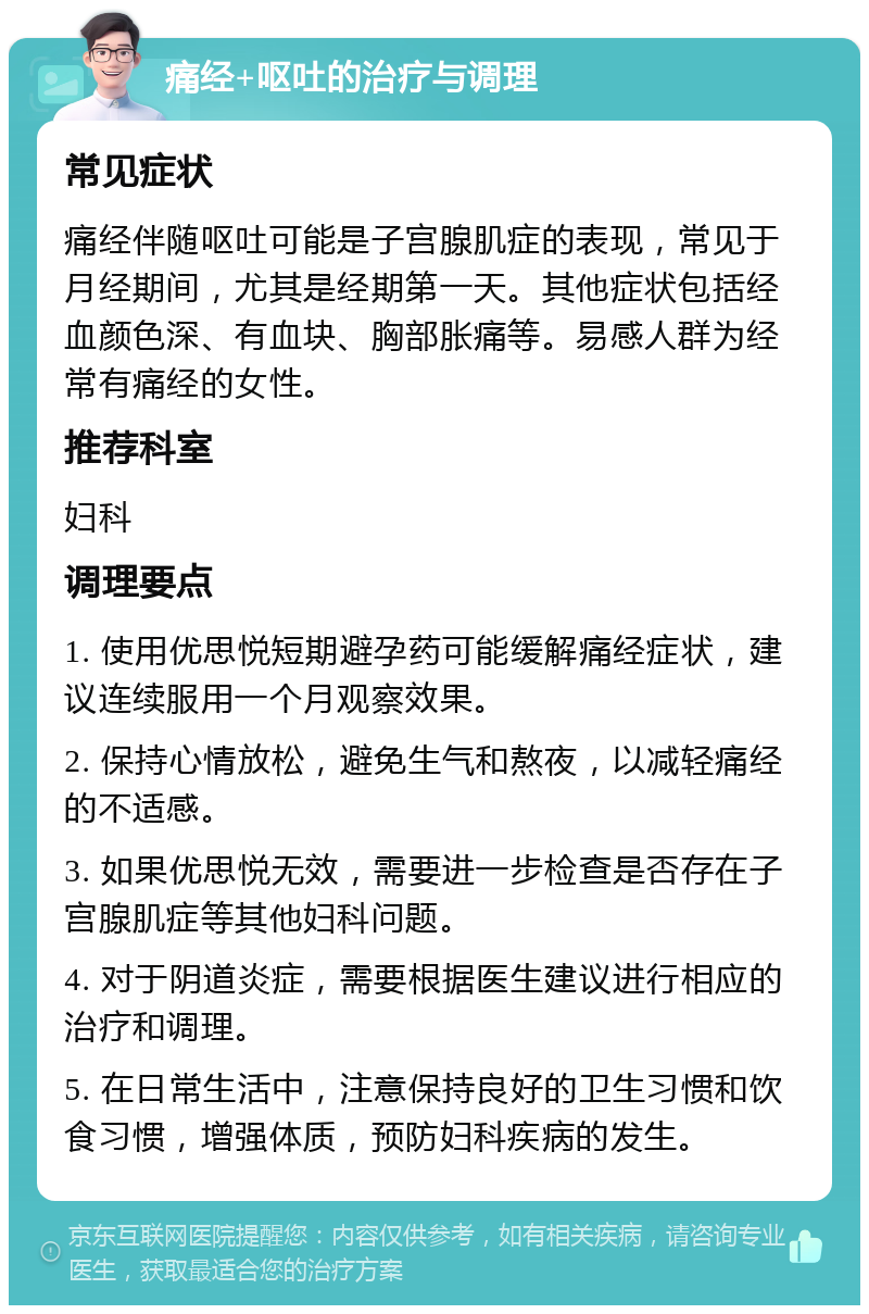 痛经+呕吐的治疗与调理 常见症状 痛经伴随呕吐可能是子宫腺肌症的表现，常见于月经期间，尤其是经期第一天。其他症状包括经血颜色深、有血块、胸部胀痛等。易感人群为经常有痛经的女性。 推荐科室 妇科 调理要点 1. 使用优思悦短期避孕药可能缓解痛经症状，建议连续服用一个月观察效果。 2. 保持心情放松，避免生气和熬夜，以减轻痛经的不适感。 3. 如果优思悦无效，需要进一步检查是否存在子宫腺肌症等其他妇科问题。 4. 对于阴道炎症，需要根据医生建议进行相应的治疗和调理。 5. 在日常生活中，注意保持良好的卫生习惯和饮食习惯，增强体质，预防妇科疾病的发生。