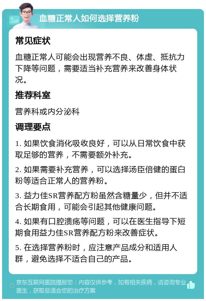 血糖正常人如何选择营养粉 常见症状 血糖正常人可能会出现营养不良、体虚、抵抗力下降等问题，需要适当补充营养来改善身体状况。 推荐科室 营养科或内分泌科 调理要点 1. 如果饮食消化吸收良好，可以从日常饮食中获取足够的营养，不需要额外补充。 2. 如果需要补充营养，可以选择汤臣倍健的蛋白粉等适合正常人的营养粉。 3. 益力佳SR营养配方粉虽然含糖量少，但并不适合长期食用，可能会引起其他健康问题。 4. 如果有口腔溃疡等问题，可以在医生指导下短期食用益力佳SR营养配方粉来改善症状。 5. 在选择营养粉时，应注意产品成分和适用人群，避免选择不适合自己的产品。