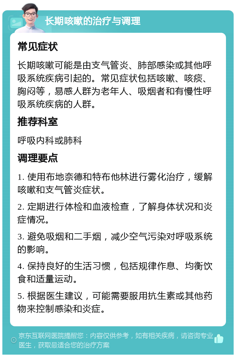 长期咳嗽的治疗与调理 常见症状 长期咳嗽可能是由支气管炎、肺部感染或其他呼吸系统疾病引起的。常见症状包括咳嗽、咳痰、胸闷等，易感人群为老年人、吸烟者和有慢性呼吸系统疾病的人群。 推荐科室 呼吸内科或肺科 调理要点 1. 使用布地奈德和特布他林进行雾化治疗，缓解咳嗽和支气管炎症状。 2. 定期进行体检和血液检查，了解身体状况和炎症情况。 3. 避免吸烟和二手烟，减少空气污染对呼吸系统的影响。 4. 保持良好的生活习惯，包括规律作息、均衡饮食和适量运动。 5. 根据医生建议，可能需要服用抗生素或其他药物来控制感染和炎症。