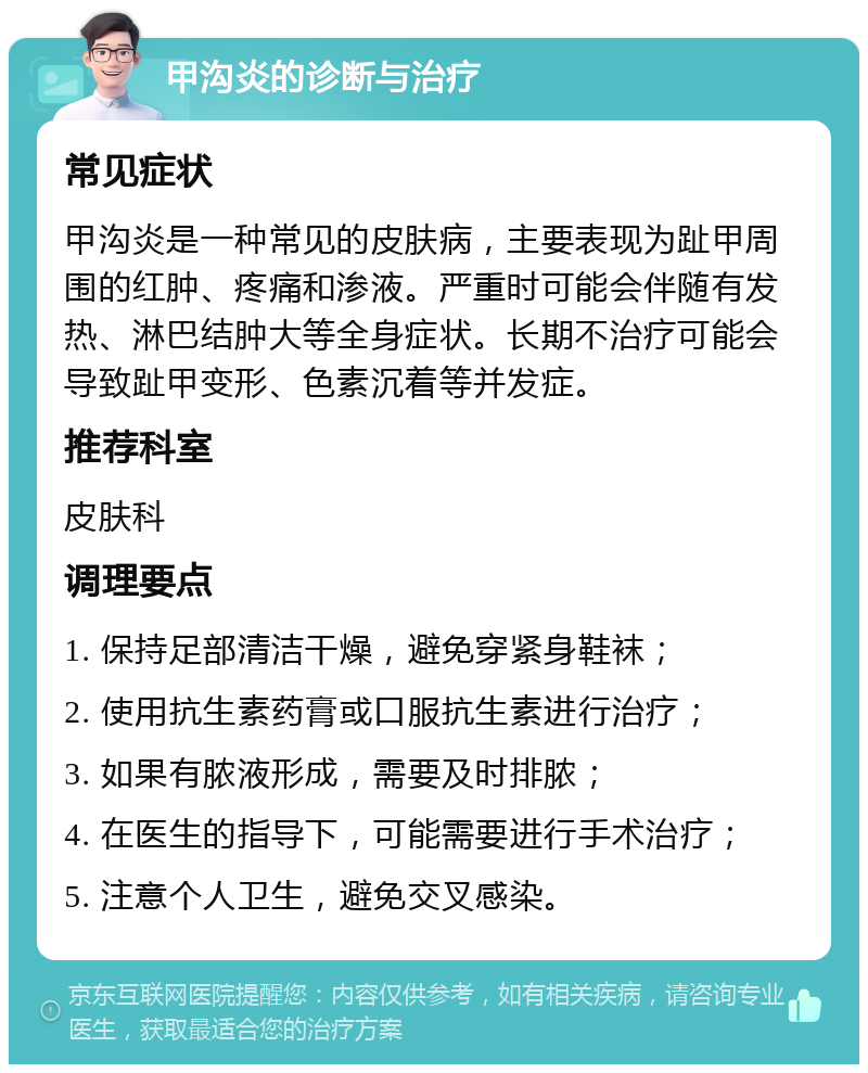 甲沟炎的诊断与治疗 常见症状 甲沟炎是一种常见的皮肤病，主要表现为趾甲周围的红肿、疼痛和渗液。严重时可能会伴随有发热、淋巴结肿大等全身症状。长期不治疗可能会导致趾甲变形、色素沉着等并发症。 推荐科室 皮肤科 调理要点 1. 保持足部清洁干燥，避免穿紧身鞋袜； 2. 使用抗生素药膏或口服抗生素进行治疗； 3. 如果有脓液形成，需要及时排脓； 4. 在医生的指导下，可能需要进行手术治疗； 5. 注意个人卫生，避免交叉感染。