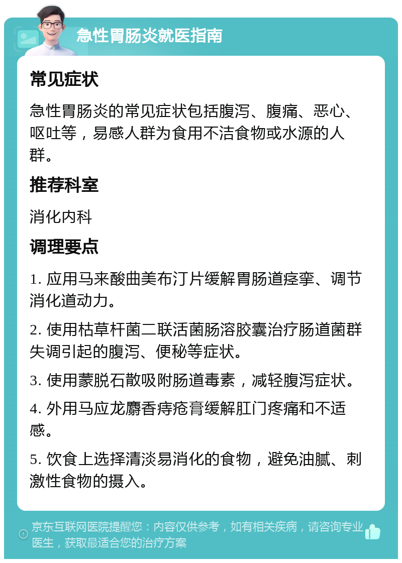 急性胃肠炎就医指南 常见症状 急性胃肠炎的常见症状包括腹泻、腹痛、恶心、呕吐等，易感人群为食用不洁食物或水源的人群。 推荐科室 消化内科 调理要点 1. 应用马来酸曲美布汀片缓解胃肠道痉挛、调节消化道动力。 2. 使用枯草杆菌二联活菌肠溶胶囊治疗肠道菌群失调引起的腹泻、便秘等症状。 3. 使用蒙脱石散吸附肠道毒素，减轻腹泻症状。 4. 外用马应龙麝香痔疮膏缓解肛门疼痛和不适感。 5. 饮食上选择清淡易消化的食物，避免油腻、刺激性食物的摄入。