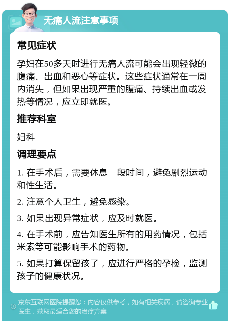 无痛人流注意事项 常见症状 孕妇在50多天时进行无痛人流可能会出现轻微的腹痛、出血和恶心等症状。这些症状通常在一周内消失，但如果出现严重的腹痛、持续出血或发热等情况，应立即就医。 推荐科室 妇科 调理要点 1. 在手术后，需要休息一段时间，避免剧烈运动和性生活。 2. 注意个人卫生，避免感染。 3. 如果出现异常症状，应及时就医。 4. 在手术前，应告知医生所有的用药情况，包括米索等可能影响手术的药物。 5. 如果打算保留孩子，应进行严格的孕检，监测孩子的健康状况。