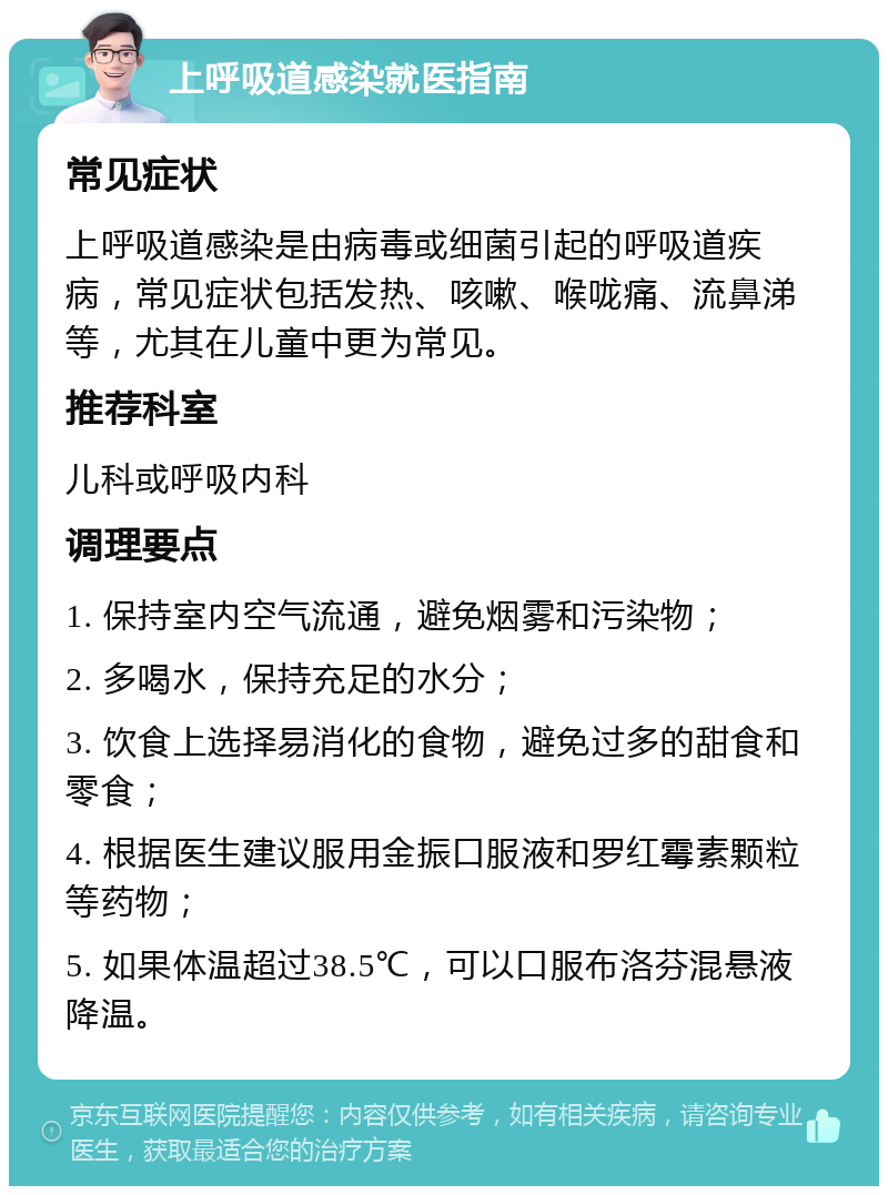 上呼吸道感染就医指南 常见症状 上呼吸道感染是由病毒或细菌引起的呼吸道疾病，常见症状包括发热、咳嗽、喉咙痛、流鼻涕等，尤其在儿童中更为常见。 推荐科室 儿科或呼吸内科 调理要点 1. 保持室内空气流通，避免烟雾和污染物； 2. 多喝水，保持充足的水分； 3. 饮食上选择易消化的食物，避免过多的甜食和零食； 4. 根据医生建议服用金振口服液和罗红霉素颗粒等药物； 5. 如果体温超过38.5℃，可以口服布洛芬混悬液降温。