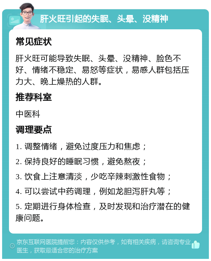 肝火旺引起的失眠、头晕、没精神 常见症状 肝火旺可能导致失眠、头晕、没精神、脸色不好、情绪不稳定、易怒等症状，易感人群包括压力大、晚上燥热的人群。 推荐科室 中医科 调理要点 1. 调整情绪，避免过度压力和焦虑； 2. 保持良好的睡眠习惯，避免熬夜； 3. 饮食上注意清淡，少吃辛辣刺激性食物； 4. 可以尝试中药调理，例如龙胆泻肝丸等； 5. 定期进行身体检查，及时发现和治疗潜在的健康问题。