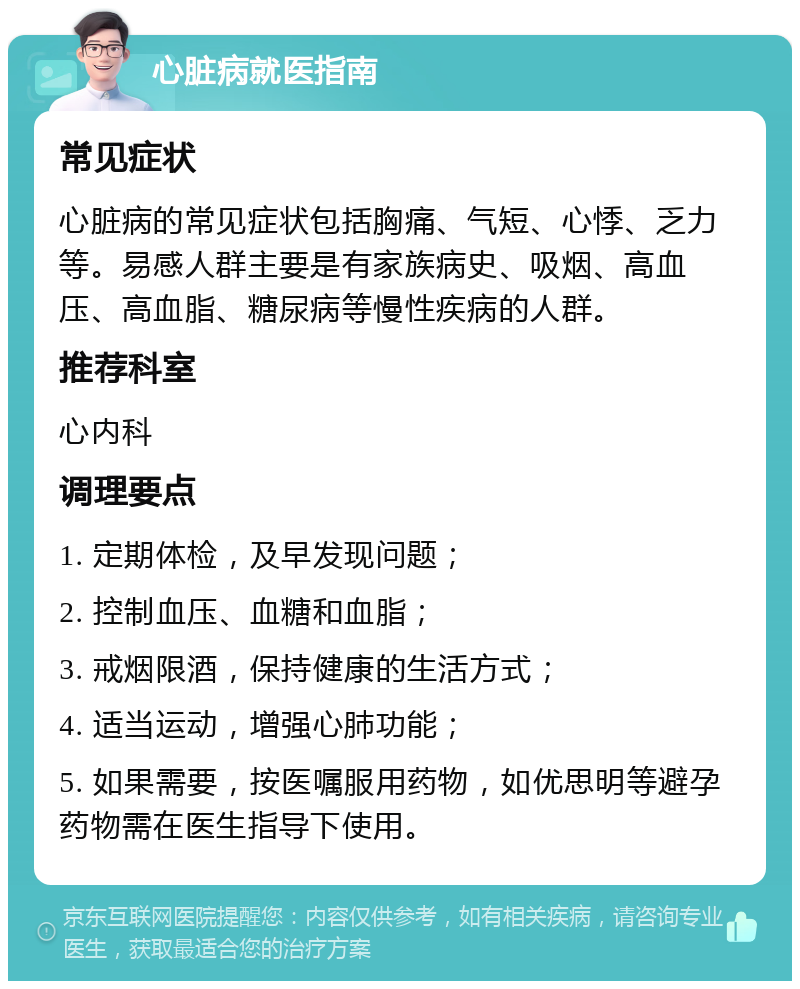 心脏病就医指南 常见症状 心脏病的常见症状包括胸痛、气短、心悸、乏力等。易感人群主要是有家族病史、吸烟、高血压、高血脂、糖尿病等慢性疾病的人群。 推荐科室 心内科 调理要点 1. 定期体检，及早发现问题； 2. 控制血压、血糖和血脂； 3. 戒烟限酒，保持健康的生活方式； 4. 适当运动，增强心肺功能； 5. 如果需要，按医嘱服用药物，如优思明等避孕药物需在医生指导下使用。