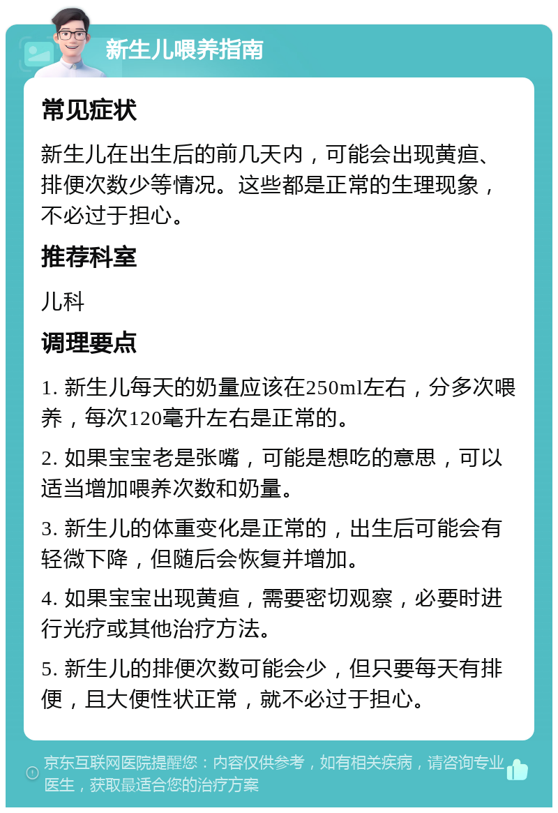 新生儿喂养指南 常见症状 新生儿在出生后的前几天内，可能会出现黄疸、排便次数少等情况。这些都是正常的生理现象，不必过于担心。 推荐科室 儿科 调理要点 1. 新生儿每天的奶量应该在250ml左右，分多次喂养，每次120毫升左右是正常的。 2. 如果宝宝老是张嘴，可能是想吃的意思，可以适当增加喂养次数和奶量。 3. 新生儿的体重变化是正常的，出生后可能会有轻微下降，但随后会恢复并增加。 4. 如果宝宝出现黄疸，需要密切观察，必要时进行光疗或其他治疗方法。 5. 新生儿的排便次数可能会少，但只要每天有排便，且大便性状正常，就不必过于担心。