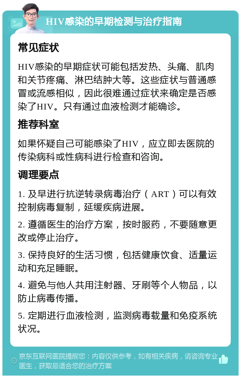 HIV感染的早期检测与治疗指南 常见症状 HIV感染的早期症状可能包括发热、头痛、肌肉和关节疼痛、淋巴结肿大等。这些症状与普通感冒或流感相似，因此很难通过症状来确定是否感染了HIV。只有通过血液检测才能确诊。 推荐科室 如果怀疑自己可能感染了HIV，应立即去医院的传染病科或性病科进行检查和咨询。 调理要点 1. 及早进行抗逆转录病毒治疗（ART）可以有效控制病毒复制，延缓疾病进展。 2. 遵循医生的治疗方案，按时服药，不要随意更改或停止治疗。 3. 保持良好的生活习惯，包括健康饮食、适量运动和充足睡眠。 4. 避免与他人共用注射器、牙刷等个人物品，以防止病毒传播。 5. 定期进行血液检测，监测病毒载量和免疫系统状况。