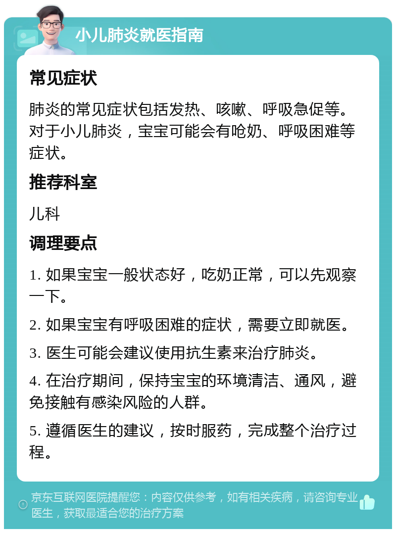 小儿肺炎就医指南 常见症状 肺炎的常见症状包括发热、咳嗽、呼吸急促等。对于小儿肺炎，宝宝可能会有呛奶、呼吸困难等症状。 推荐科室 儿科 调理要点 1. 如果宝宝一般状态好，吃奶正常，可以先观察一下。 2. 如果宝宝有呼吸困难的症状，需要立即就医。 3. 医生可能会建议使用抗生素来治疗肺炎。 4. 在治疗期间，保持宝宝的环境清洁、通风，避免接触有感染风险的人群。 5. 遵循医生的建议，按时服药，完成整个治疗过程。