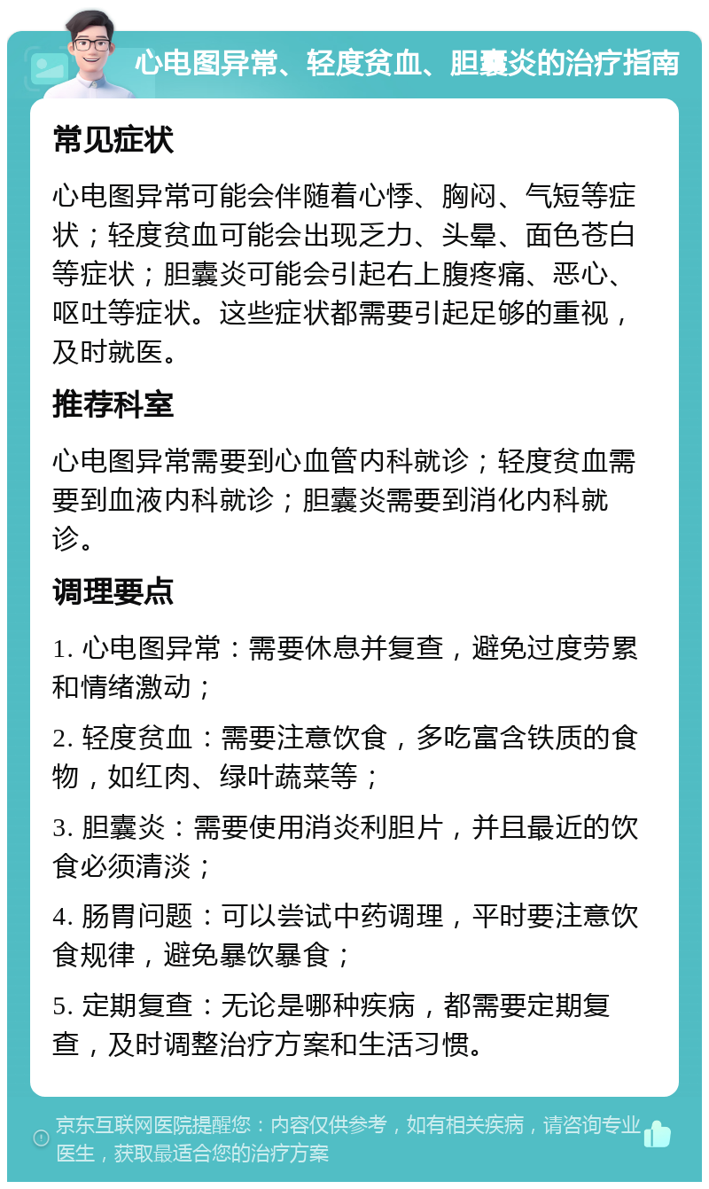 心电图异常、轻度贫血、胆囊炎的治疗指南 常见症状 心电图异常可能会伴随着心悸、胸闷、气短等症状；轻度贫血可能会出现乏力、头晕、面色苍白等症状；胆囊炎可能会引起右上腹疼痛、恶心、呕吐等症状。这些症状都需要引起足够的重视，及时就医。 推荐科室 心电图异常需要到心血管内科就诊；轻度贫血需要到血液内科就诊；胆囊炎需要到消化内科就诊。 调理要点 1. 心电图异常：需要休息并复查，避免过度劳累和情绪激动； 2. 轻度贫血：需要注意饮食，多吃富含铁质的食物，如红肉、绿叶蔬菜等； 3. 胆囊炎：需要使用消炎利胆片，并且最近的饮食必须清淡； 4. 肠胃问题：可以尝试中药调理，平时要注意饮食规律，避免暴饮暴食； 5. 定期复查：无论是哪种疾病，都需要定期复查，及时调整治疗方案和生活习惯。