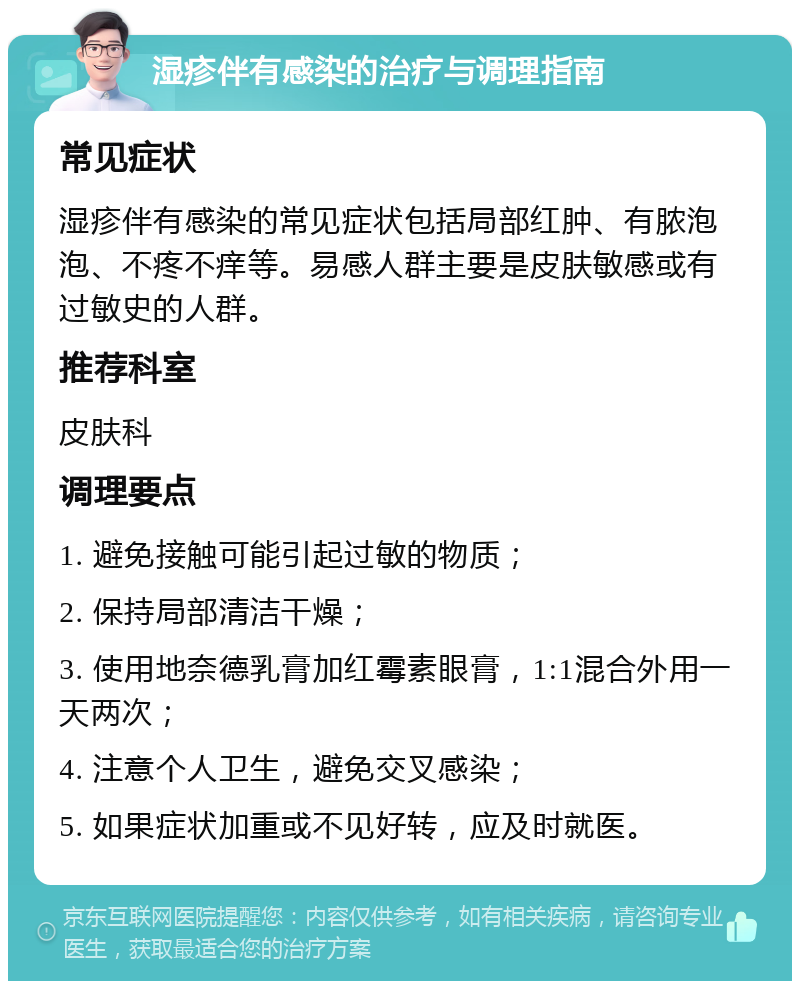 湿疹伴有感染的治疗与调理指南 常见症状 湿疹伴有感染的常见症状包括局部红肿、有脓泡泡、不疼不痒等。易感人群主要是皮肤敏感或有过敏史的人群。 推荐科室 皮肤科 调理要点 1. 避免接触可能引起过敏的物质； 2. 保持局部清洁干燥； 3. 使用地奈德乳膏加红霉素眼膏，1:1混合外用一天两次； 4. 注意个人卫生，避免交叉感染； 5. 如果症状加重或不见好转，应及时就医。