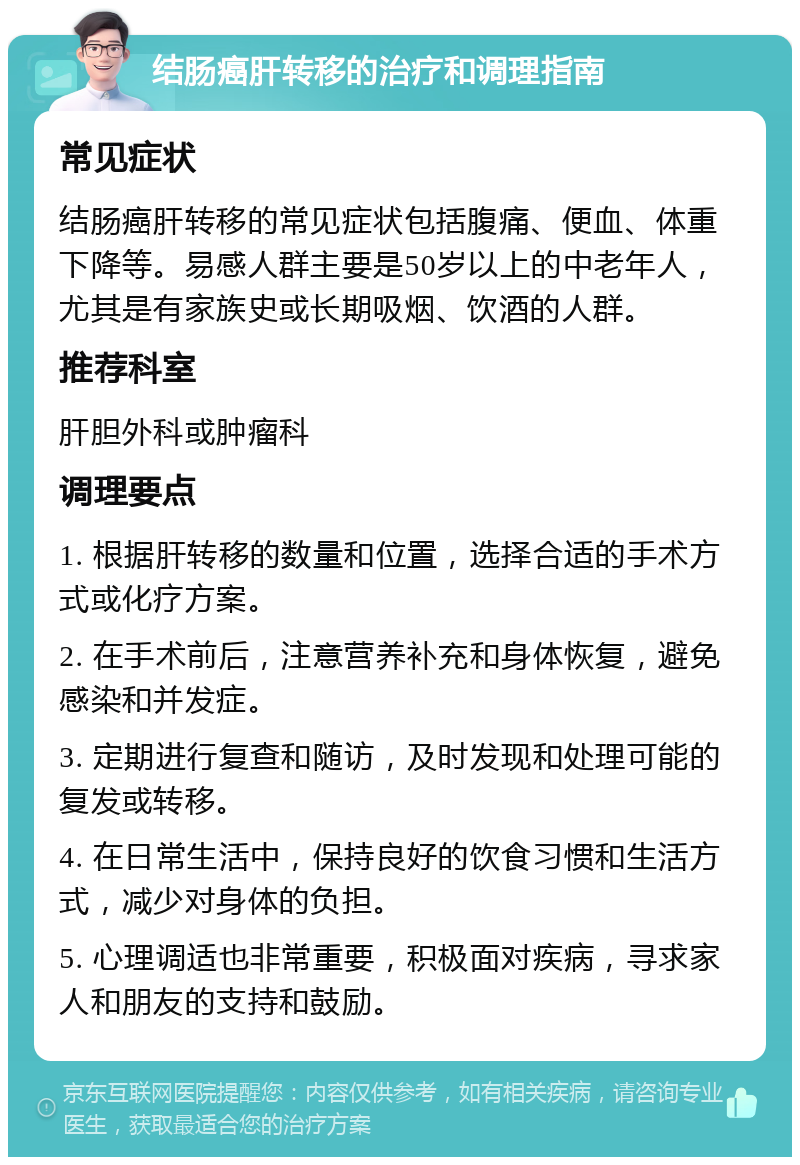 结肠癌肝转移的治疗和调理指南 常见症状 结肠癌肝转移的常见症状包括腹痛、便血、体重下降等。易感人群主要是50岁以上的中老年人，尤其是有家族史或长期吸烟、饮酒的人群。 推荐科室 肝胆外科或肿瘤科 调理要点 1. 根据肝转移的数量和位置，选择合适的手术方式或化疗方案。 2. 在手术前后，注意营养补充和身体恢复，避免感染和并发症。 3. 定期进行复查和随访，及时发现和处理可能的复发或转移。 4. 在日常生活中，保持良好的饮食习惯和生活方式，减少对身体的负担。 5. 心理调适也非常重要，积极面对疾病，寻求家人和朋友的支持和鼓励。