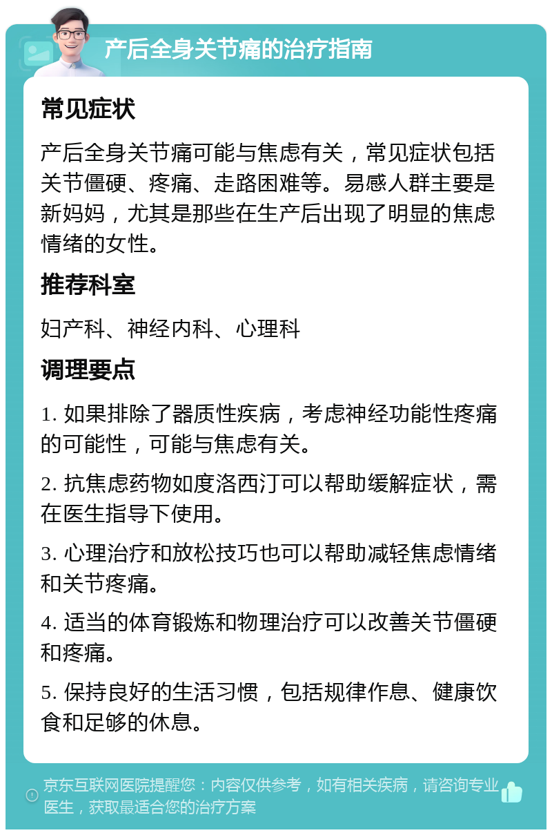 产后全身关节痛的治疗指南 常见症状 产后全身关节痛可能与焦虑有关，常见症状包括关节僵硬、疼痛、走路困难等。易感人群主要是新妈妈，尤其是那些在生产后出现了明显的焦虑情绪的女性。 推荐科室 妇产科、神经内科、心理科 调理要点 1. 如果排除了器质性疾病，考虑神经功能性疼痛的可能性，可能与焦虑有关。 2. 抗焦虑药物如度洛西汀可以帮助缓解症状，需在医生指导下使用。 3. 心理治疗和放松技巧也可以帮助减轻焦虑情绪和关节疼痛。 4. 适当的体育锻炼和物理治疗可以改善关节僵硬和疼痛。 5. 保持良好的生活习惯，包括规律作息、健康饮食和足够的休息。