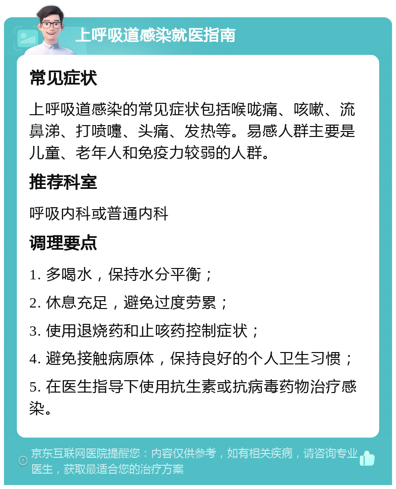 上呼吸道感染就医指南 常见症状 上呼吸道感染的常见症状包括喉咙痛、咳嗽、流鼻涕、打喷嚏、头痛、发热等。易感人群主要是儿童、老年人和免疫力较弱的人群。 推荐科室 呼吸内科或普通内科 调理要点 1. 多喝水，保持水分平衡； 2. 休息充足，避免过度劳累； 3. 使用退烧药和止咳药控制症状； 4. 避免接触病原体，保持良好的个人卫生习惯； 5. 在医生指导下使用抗生素或抗病毒药物治疗感染。