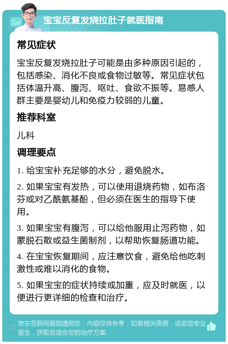 宝宝反复发烧拉肚子就医指南 常见症状 宝宝反复发烧拉肚子可能是由多种原因引起的，包括感染、消化不良或食物过敏等。常见症状包括体温升高、腹泻、呕吐、食欲不振等。易感人群主要是婴幼儿和免疫力较弱的儿童。 推荐科室 儿科 调理要点 1. 给宝宝补充足够的水分，避免脱水。 2. 如果宝宝有发热，可以使用退烧药物，如布洛芬或对乙酰氨基酚，但必须在医生的指导下使用。 3. 如果宝宝有腹泻，可以给他服用止泻药物，如蒙脱石散或益生菌制剂，以帮助恢复肠道功能。 4. 在宝宝恢复期间，应注意饮食，避免给他吃刺激性或难以消化的食物。 5. 如果宝宝的症状持续或加重，应及时就医，以便进行更详细的检查和治疗。